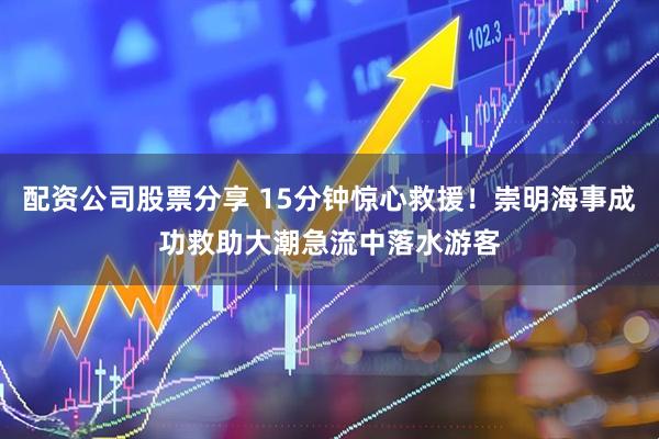 配资公司股票分享 15分钟惊心救援！崇明海事成功救助大潮急流中落水游客