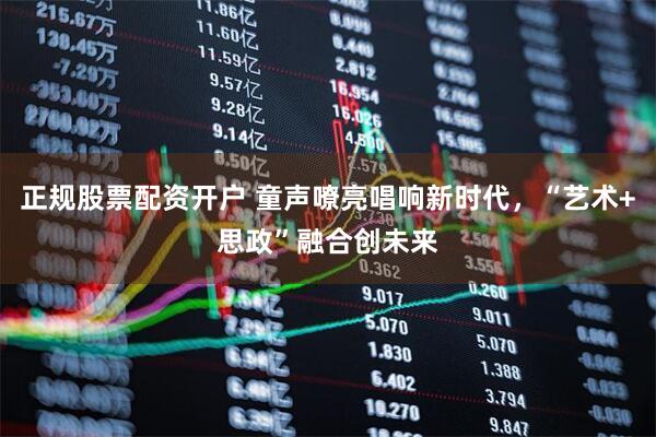 正规股票配资开户 童声嘹亮唱响新时代，“艺术+思政”融合创未来