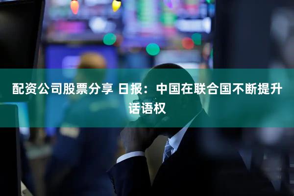配资公司股票分享 日报：中国在联合国不断提升话语权
