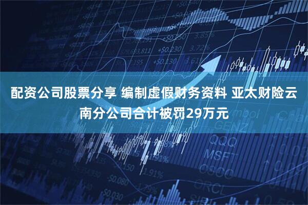 配资公司股票分享 编制虚假财务资料 亚太财险云南分公司合计被罚29万元