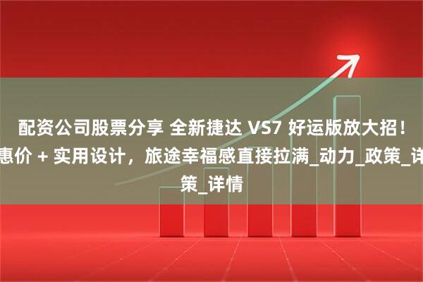 配资公司股票分享 全新捷达 VS7 好运版放大招！实惠价 + 实用设计，旅途幸福感直接拉满_动力_政策_详情