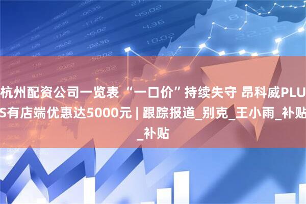 杭州配资公司一览表 “一口价”持续失守 昂科威PLUS有店端优惠达5000元 | 跟踪报道_别克_王小雨_补贴