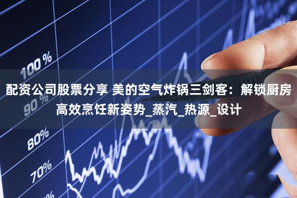 配资公司股票分享 美的空气炸锅三剑客：解锁厨房高效烹饪新姿势_蒸汽_热源_设计