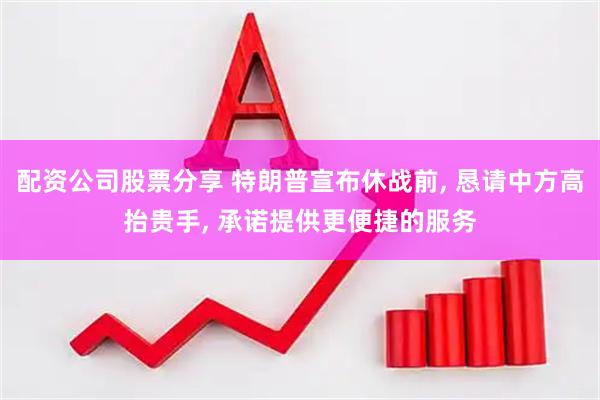 配资公司股票分享 特朗普宣布休战前, 恳请中方高抬贵手, 承诺提供更便捷的服务