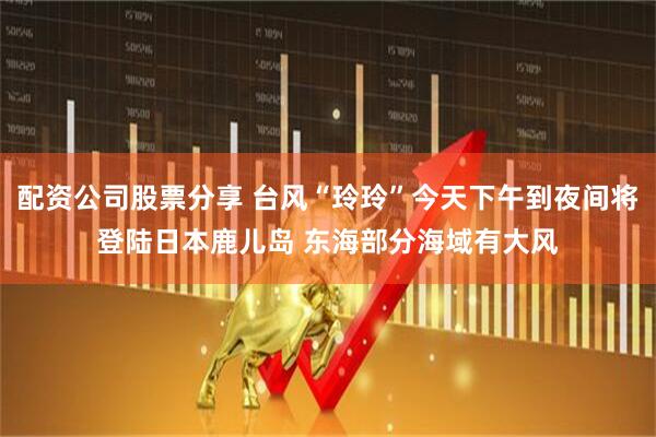 配资公司股票分享 台风“玲玲”今天下午到夜间将登陆日本鹿儿岛 东海部分海域有大风