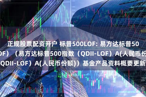 正规股票配资开户 标普500LOF: 易方达标普500指数证券投资基金(LOF)(易方达标普500指数(QDII-LOF)A(人民币份额))基金产品资料概要更新