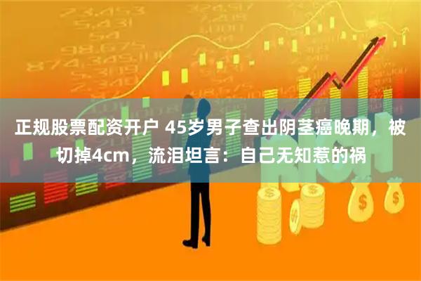 正规股票配资开户 45岁男子查出阴茎癌晚期，被切掉4cm，流泪坦言：自己无知惹的祸