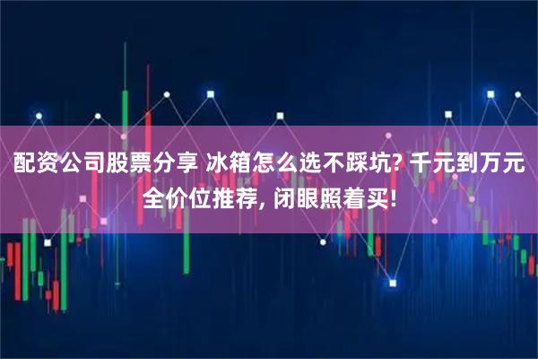 配资公司股票分享 冰箱怎么选不踩坑? 千元到万元全价位推荐, 闭眼照着买!