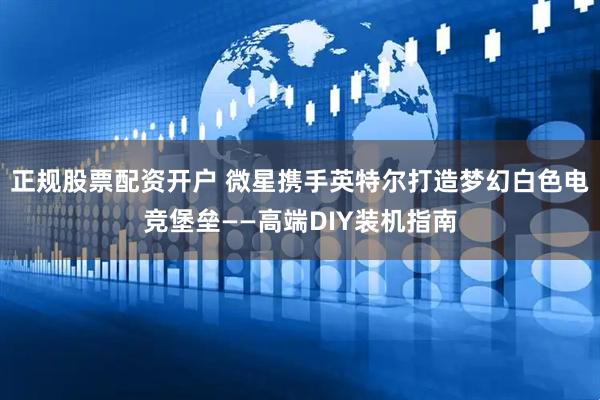 正规股票配资开户 微星携手英特尔打造梦幻白色电竞堡垒——高端DIY装机指南