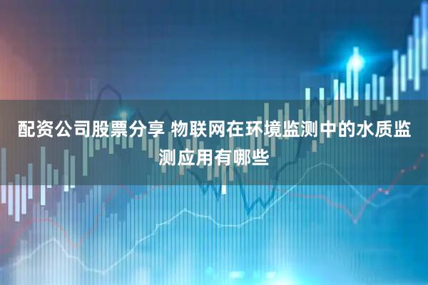 配资公司股票分享 物联网在环境监测中的水质监测应用有哪些