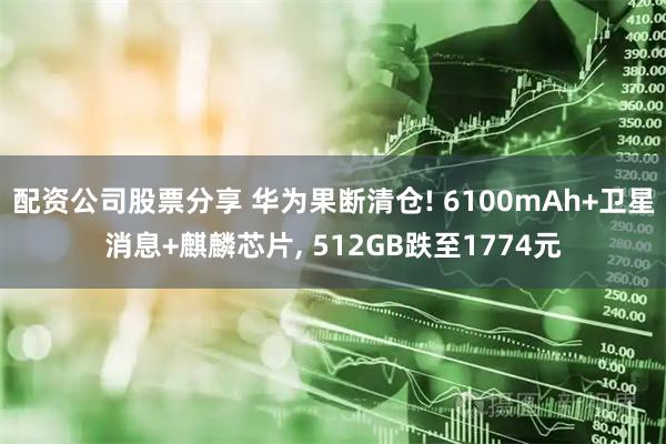 配资公司股票分享 华为果断清仓! 6100mAh+卫星消息+麒麟芯片, 512GB跌至1774元