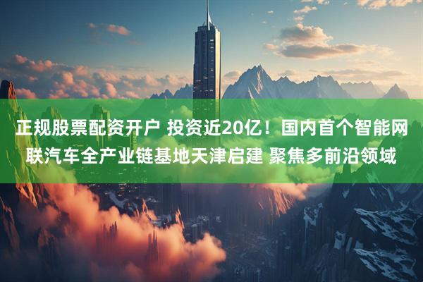 正规股票配资开户 投资近20亿！国内首个智能网联汽车全产业链基地天津启建 聚焦多前沿领域