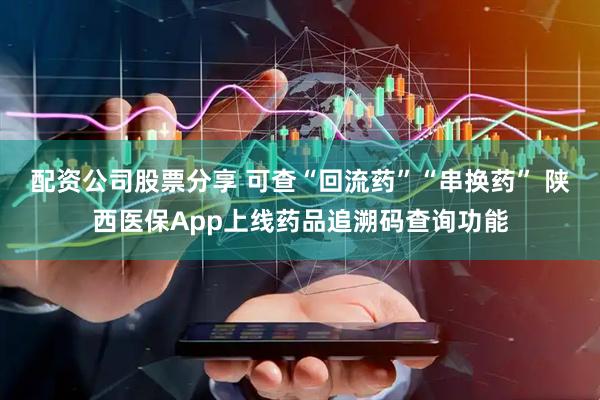 配资公司股票分享 可查“回流药”“串换药” 陕西医保App上线药品追溯码查询功能