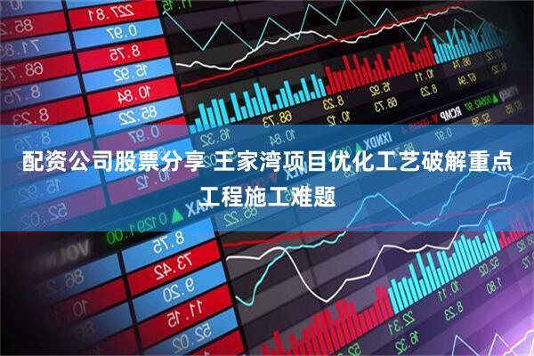 配资公司股票分享 王家湾项目优化工艺破解重点工程施工难题