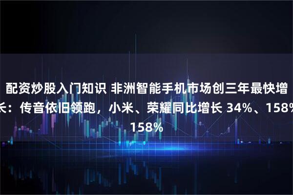 配资炒股入门知识 非洲智能手机市场创三年最快增长:传音依旧领跑,小米、荣耀同比增长 34%、158%
