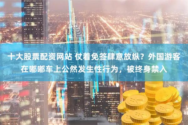 十大股票配资网站 仗着免签肆意放纵？外国游客在嘟嘟车上公然发生性行为，被终身禁入