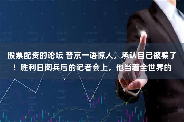 股票配资的论坛 普京一语惊人，承认自己被骗了！胜利日阅兵后的记者会上，他当着全世界的
