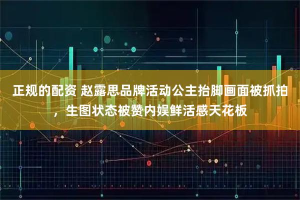 正规的配资 赵露思品牌活动公主抬脚画面被抓拍，生图状态被赞内娱鲜活感天花板