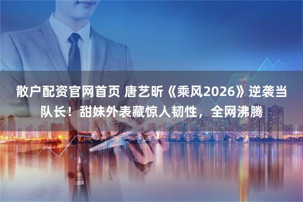 散户配资官网首页 唐艺昕《乘风2026》逆袭当队长！甜妹外表藏惊人韧性，全网沸腾