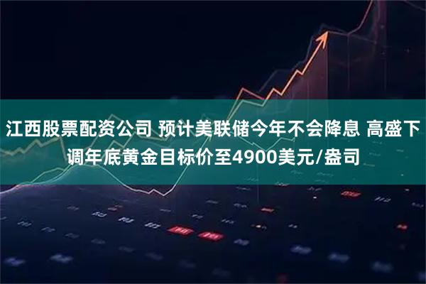 江西股票配资公司 预计美联储今年不会降息 高盛下调年底黄金目标价至4900美元/盎司