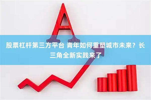 股票杠杆第三方平台 青年如何重塑城市未来？长三角全新实践来了